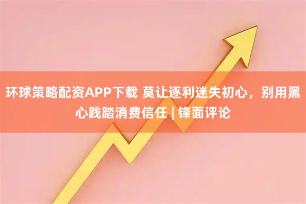 环球策略配资APP下载 莫让逐利迷失初心，别用黑心践踏消费信任 | 锋面评论