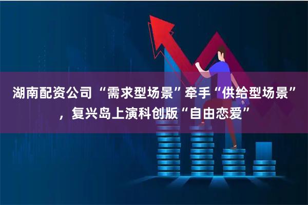 湖南配资公司 “需求型场景”牵手“供给型场景”，复兴岛上演科创版“自由恋爱”