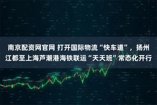 南京配资网官网 打开国际物流“快车道”，扬州江都至上海芦潮港海铁联运“天天班”常态化开行