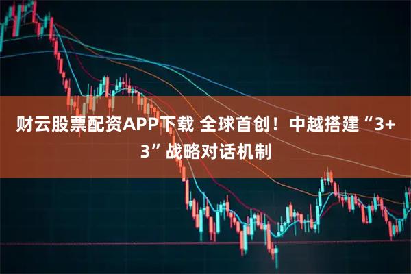 财云股票配资APP下载 全球首创！中越搭建“3+3”战略对话机制