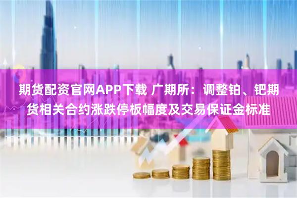 期货配资官网APP下载 广期所:调整铂、钯期货相关合约涨跌停板幅度及交易保证金标准