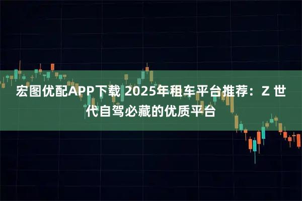 宏图优配APP下载 2025年租车平台推荐:Z 世代自驾必藏的优质平台