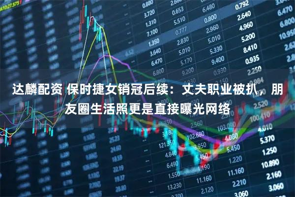 达麟配资 保时捷女销冠后续：丈夫职业被扒，朋友圈生活照更是直接曝光网络