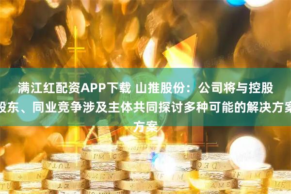 满江红配资APP下载 山推股份：公司将与控股股东、同业竞争涉及主体共同探讨多种可能的解决方案