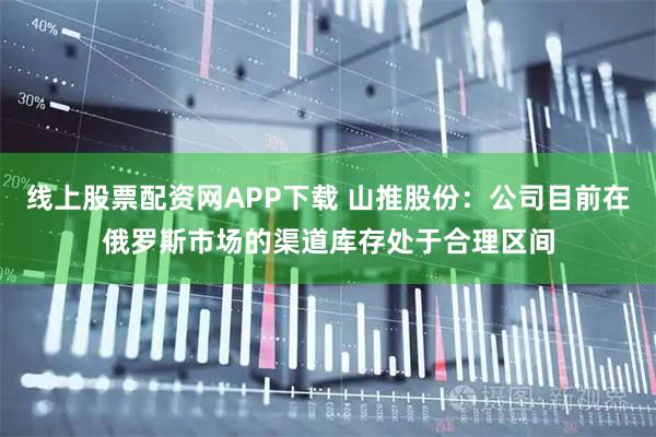 线上股票配资网APP下载 山推股份:公司目前在俄罗斯市场的渠道库存处于合理区间