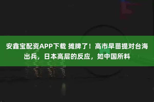 安鑫宝配资APP下载 摊牌了！高市早苗提对台海出兵，日本高层的反应，如中国所料