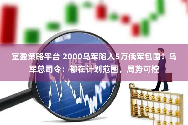 室盈策略平台 2000乌军陷入5万俄军包围！乌军总司令：都在计划范围，局势可控