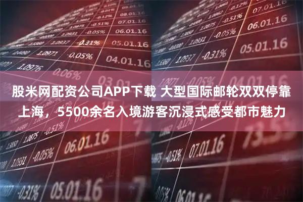 股米网配资公司APP下载 大型国际邮轮双双停靠上海,5500余名入境游客沉浸式感受都市魅力