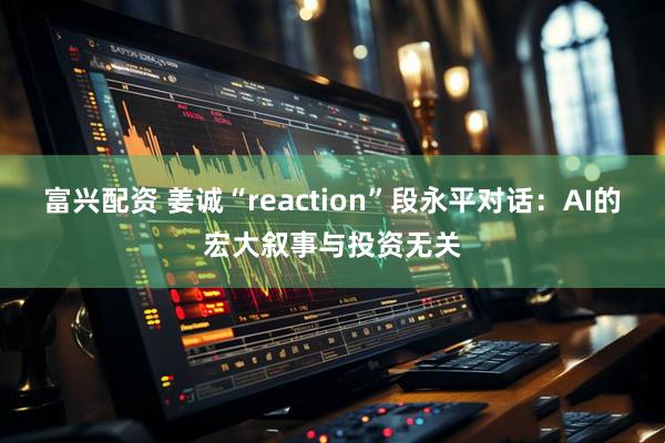 富兴配资 姜诚“reaction”段永平对话:AI的宏大叙事与投资无关
