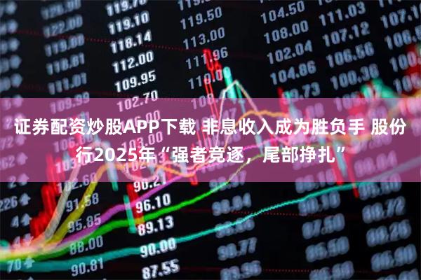 证券配资炒股APP下载 非息收入成为胜负手 股份行2025年“强者竞逐，尾部挣扎”