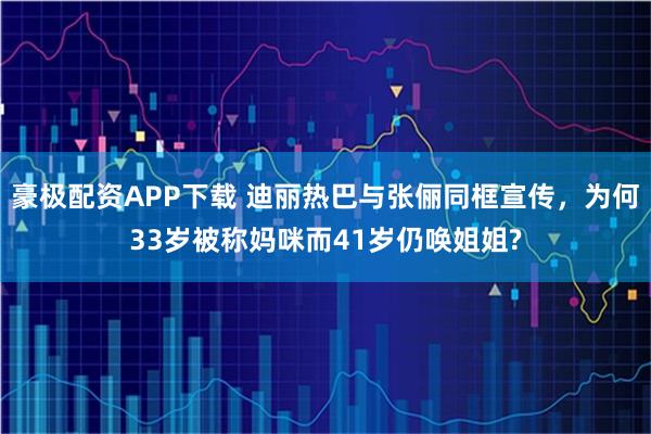 豪极配资APP下载 迪丽热巴与张俪同框宣传,为何33岁被称妈咪而41岁仍唤姐姐?