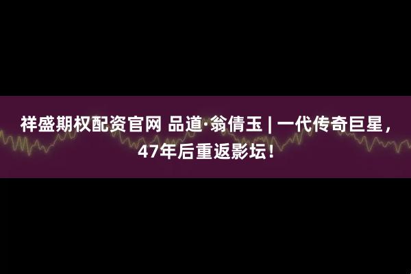 祥盛期权配资官网 品道·翁倩玉 | 一代传奇巨星，47年后重返影坛！