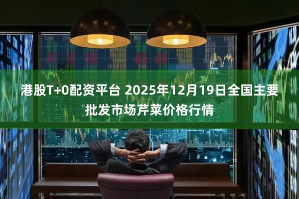 港股T+0配资平台 2025年12月19日全国主要批发市场芹菜价格行情