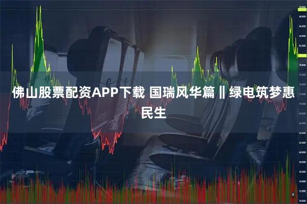佛山股票配资APP下载 国瑞风华篇‖绿电筑梦惠民生