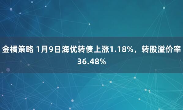 金橘策略 1月9日海优转债上涨1.18%，转股溢价率36.48%