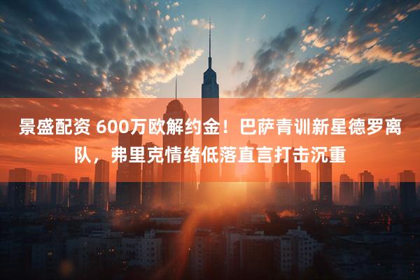 景盛配资 600万欧解约金！巴萨青训新星德罗离队，弗里克情绪低落直言打击沉重
