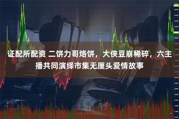 证配所配资 二饼力哥烙饼，大侠豆崩稀碎，六主播共同演绎市集无厘头爱情故事