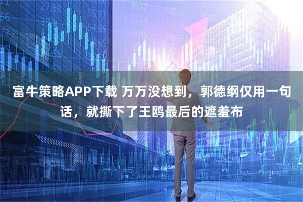 富牛策略APP下载 万万没想到，郭德纲仅用一句话，就撕下了王鸥最后的遮羞布