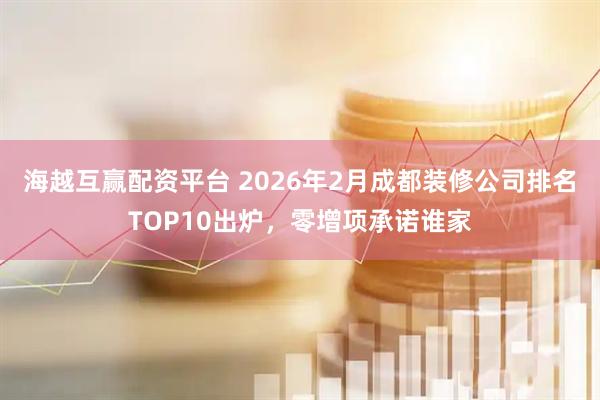 海越互赢配资平台 2026年2月成都装修公司排名TOP10出炉，零增项承诺谁家