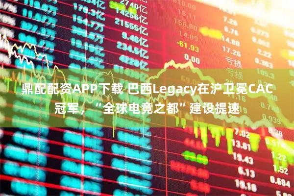 鼎配配资APP下载 巴西Legacy在沪卫冕CAC冠军，“全球电竞之都”建设提速