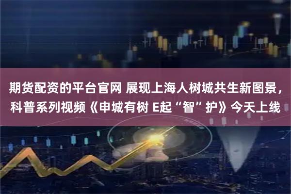 期货配资的平台官网 展现上海人树城共生新图景,科普系列视频《申城有树 E起“智”护》今天上线