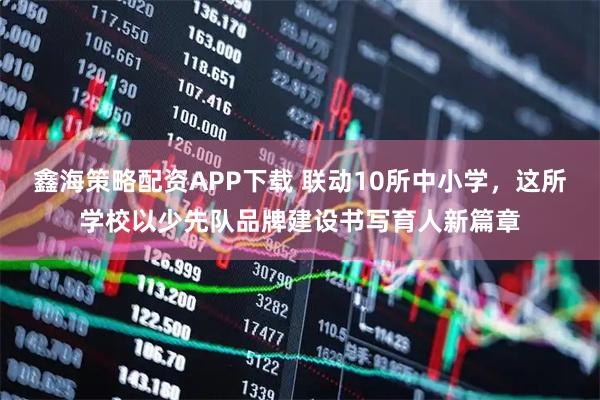 鑫海策略配资APP下载 联动10所中小学，这所学校以少先队品牌建设书写育人新篇章