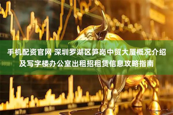 手机配资官网 深圳罗湖区笋岗中贸大厦概况介绍及写字楼办公室出租招租赁信息攻略指南