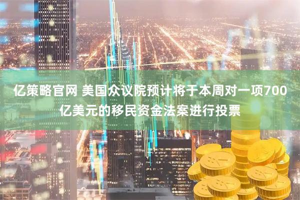 亿策略官网 美国众议院预计将于本周对一项700亿美元的移民资金法案进行投票