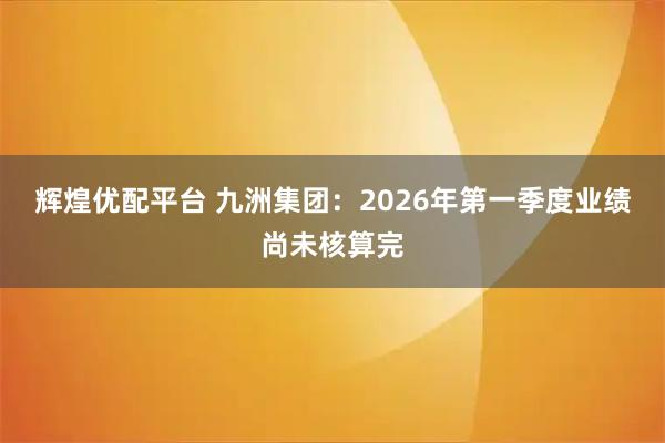 辉煌优配平台 九洲集团：2026年第一季度业绩尚未核算完