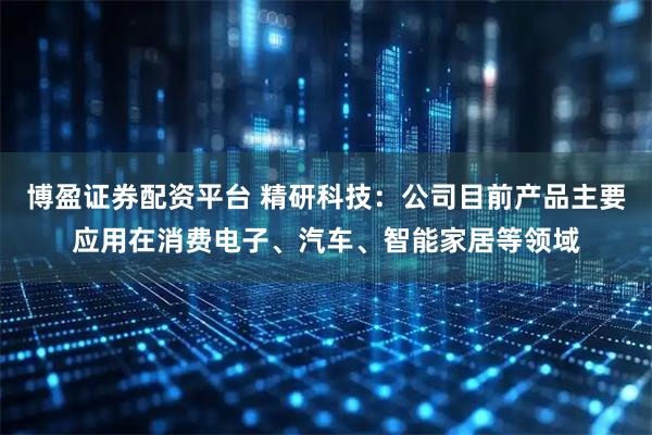 博盈证券配资平台 精研科技：公司目前产品主要应用在消费电子、汽车、智能家居等领域