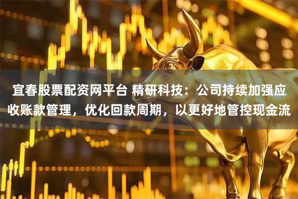 宜春股票配资网平台 精研科技：公司持续加强应收账款管理，优化回款周期，以更好地管控现金流