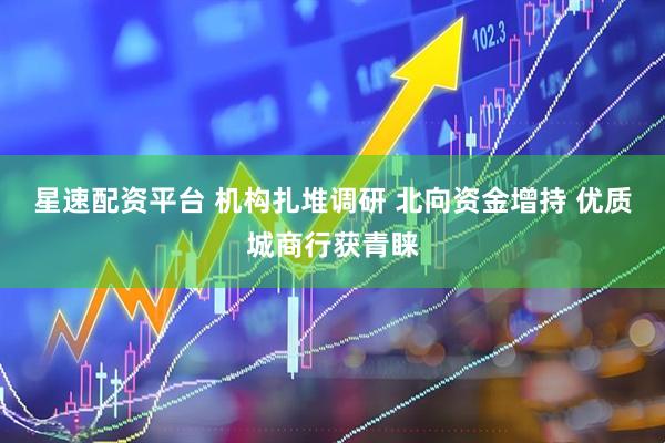 星速配资平台 机构扎堆调研 北向资金增持 优质城商行获青睐
