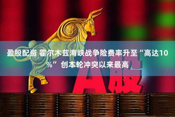 盈股配资 霍尔木兹海峡战争险费率升至“高达10%” 创本轮冲突以来最高
