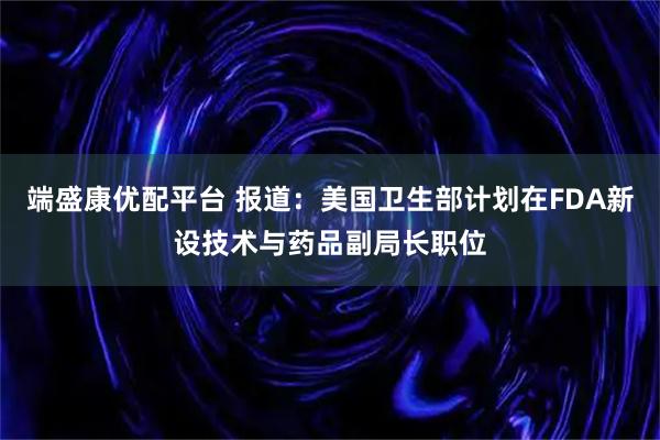 端盛康优配平台 报道：美国卫生部计划在FDA新设技术与药品副局长职位