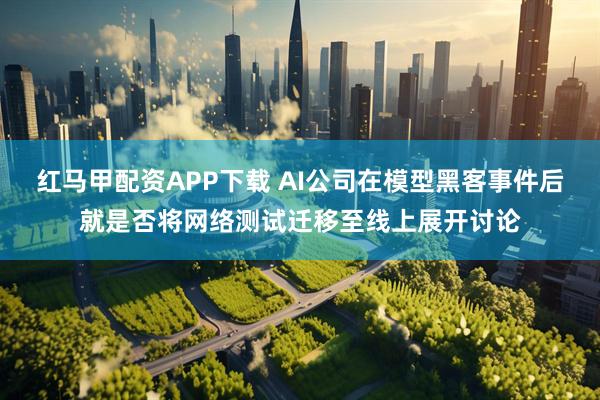 红马甲配资APP下载 AI公司在模型黑客事件后就是否将网络测试迁移至线上展开讨论