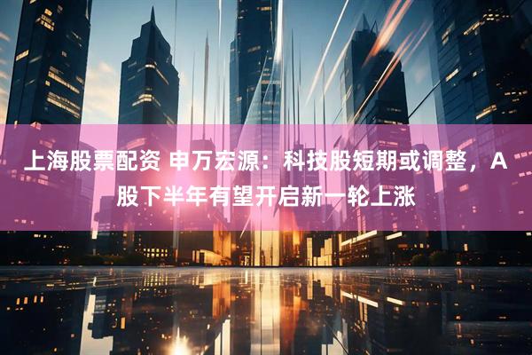 上海股票配资 申万宏源：科技股短期或调整，A股下半年有望开启新一轮上涨