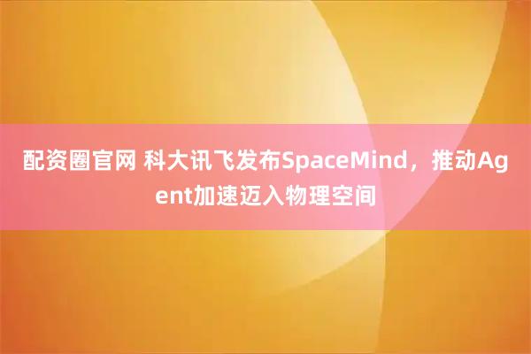配资圈官网 科大讯飞发布SpaceMind，推动Agent加速迈入物理空间