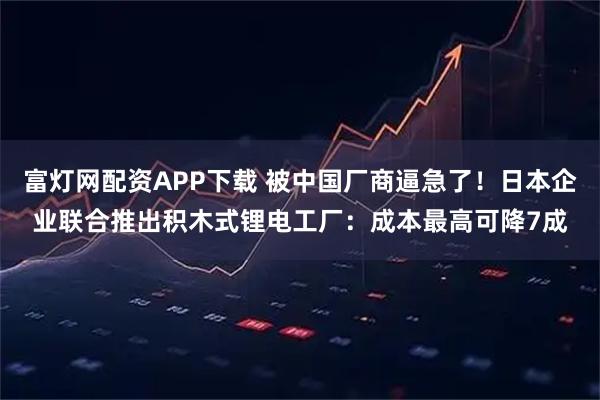 富灯网配资APP下载 被中国厂商逼急了！日本企业联合推出积木式锂电工厂：成本最高可降7成