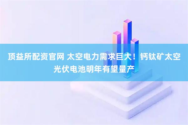 顶益所配资官网 太空电力需求巨大！钙钛矿太空光伏电池明年有望量产